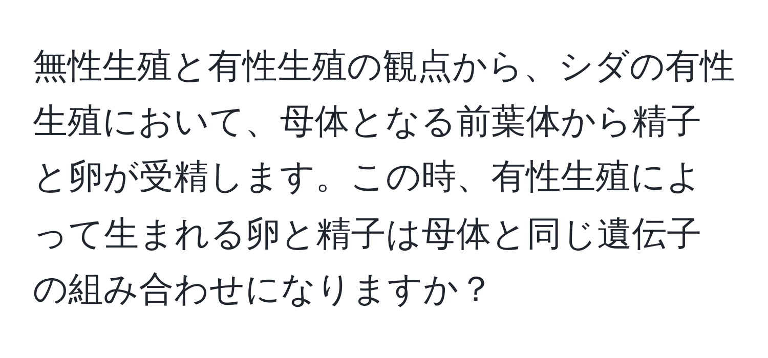 無性生殖と有性生殖の観点から、シダの有性生殖において、母体となる前葉体から精子と卵が受精します。この時、有性生殖によって生まれる卵と精子は母体と同じ遺伝子の組み合わせになりますか？