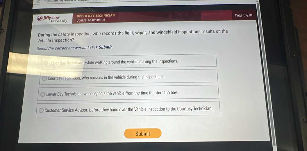 UPPER BAY TECHNICIAN Page 01/20
d jiffylube Course Assessment
university
During the safety inspection, who records the light, wiper, and windshield inspections results on the
Vehicle Inspection?
Select the correct answer and click Submit.
Upper Bay Technician, while walking around the vehicle making the inspections.
Courtesy rechnician, who remains in the vehicle during the inspections.
Lower Bay Technician, who inspects the vehicle from the time it enters the bay.
Customer Service Advisor, before they hand over the Vehicle Inspection to the Courtesy Technician.
Submit