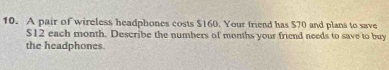 A pair of wireless headphones costs $|60. Your friend has $70 and plans to save
$12 each month. Describe the numbers of months your friend needs to save to buy 
the headphones.