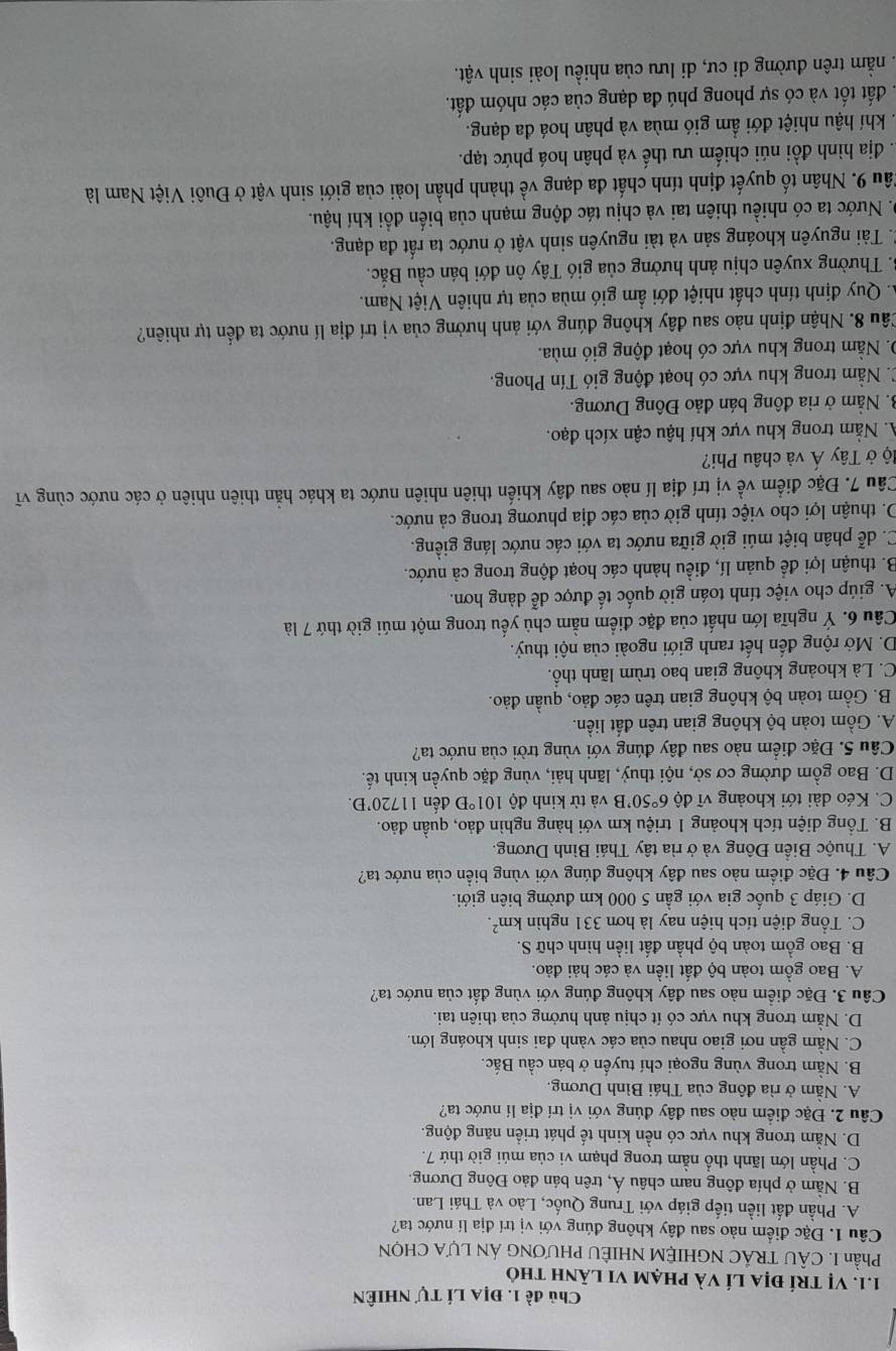 Chủ đề 1. Địa Lí Tự nhiên
1.1. Vị tRí địa lí và phạm vi lãnh thỏ
Phần I. CÂU TRÁC NGHIỆM NHIÈU PHƯƠNG ÁN LỤA CHQN
Câu 1. Đặc điểm nào sau đây không đúng với vị trí địa lí nước ta?
A. Phần đất liền tiếp giáp với Trung Quốc, Lào và Thái Lan
B. Nằm ở phía đông nam châu Á, trên bán đảo Đông Dương.
C. Phần lớn lãnh thổ nằm trong phạm vi của múi giờ thứ 7.
D. Nằm trong khu vực có nền kinh tế phát triển năng động.
Câu 2. Đặc điểm nào sau đây đúng với vị trí địa lí nước ta?
A. Nằm ở rìa đông của Thái Bình Dương.
B. Nằm trong vùng ngoại chí tuyến ở bán cầu Bắc.
C. Nằm gần nơi giao nhau của các vành đai sinh khoáng lớn.
D. Nằm trong khu vực có ít chịu ảnh hưởng của thiên tai.
Câu 3. Đặc điểm nào sau đây không đúng với vùng đất của nước ta?
A. Bao gồm toàn bộ đất liền và các hải đảo.
B. Bao gồm toàn bộ phần đất liền hình chữ S.
C. Tổng diện tích hiện nay là hơn 331 nghìn km^2.
D. Giáp 3 quốc gia với gần 5 000 km đường biên giới.
Câu 4. Đặc điểm nào sau đây không đúng với vùng biển của nước ta?
A. Thuộc Biển Đông và ở rìa tây Thái Bình Dương
B. Tổng diện tích khoảng 1 triệu km với hàng nghìn đảo, quần đảo.
C. Kéo dài tới khoảng vĩ đô 6°50^,B và từ kinh độ 101°D đến 11720'D.
D. Bao gồm đường cơ sở, nội thuỷ, lãnh hải, vùng đặc quyền kinh tế.
Câu 5. Đặc điểm nào sau đây đúng với vùng trời của nước ta?
A. Gồm toàn bộ không gian trên đất liền.
B. Gồm toàn bộ không gian trên các đảo, quần đảo.
C. Là khoảng không gian bao trùm lãnh thổ.
D. Mở rộng đến hết ranh giới ngoài của nội thuỷ.
Câu 6. Ý nghĩa lớn nhất của đặc điểm nằm chủ yếu trong một múi giờ thứ 7 là
A. giúp cho việc tính toán giờ quốc tế được dễ dàng hơn.
B. thuận lợi để quản lí, điều hành các hoạt động trong cả nước.
C. dễ phân biệt múi giờ giữa nước ta với các nước láng giềng.
D. thuận lợi cho việc tính giờ của các địa phương trong cả nước.
Câu 7. Đặc điểm về vị trí địa lí nào sau đây khiến thiên nhiên nước ta khác hằn thiên nhiên ở các nước cùng vĩ
Tộ ở Tây Á và châu Phi?
A. Nằm trong khu vực khí hậu cận xích đạo.
3. Nằm ở rìa đông bán đảo Đông Dương.
C. Nằm trong khu vực có hoạt động gió Tín Phong.
D. Nằm trong khu vực có hoạt động gió mùa.
Câu 8. Nhận định nào sau đây không đúng với ảnh hưởng của vị trí địa lí nước ta đến tự nhiên?
A. Quy định tính chất nhiệt đới ẩm gió mùa của tự nhiên Việt Nam.
5. Thường xuyên chịu ảnh hưởng của gió Tây ôn đới bán cầu Bắc.
2. Tài nguyên khoáng sản và tài nguyên sinh vật ở nước ta rất đa dạng.
9. Nước ta có nhiều thiên tai và chịu tác động mạnh của biến đổi khí hậu.
*âu 9. Nhân tố quyết định tính chất đa dạng về thành phần loài của giới sinh vật ở Đuôi Việt Nam là
. địa hình đồi núi chiếm ưu thế và phân hoá phức tạp.
1 khí hậu nhiệt đới ẩm gió mùa và phân hoá đa dạng.
. đất tốt và có sự phong phú đa dạng của các nhóm đất.
1 nằm trên đường di cư, di lưu của nhiều loài sinh vật.