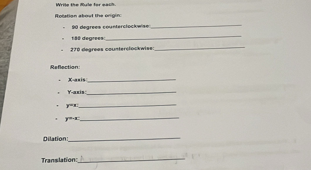 Write the Rule for each.
Rotation about the origin:
90 degrees counterclockwise:
_
180 degrees :
_
270 degrees counterclockwise:
_
Reflection:
X-axis:_
Y-axis:_
y=x : _
y=-x : 
_
Dilation:
_
Translation:_