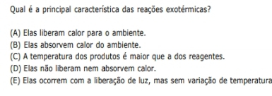 Qual é a principal característica das reações exotérmicas?
(A) Elas liberam calor para o ambiente.
(B) Elas absorvem calor do ambiente.
(C) A temperatura dos produtos é maior que a dos reagentes.
(D) Elas não liberam nem absorvem calor.
(E) Elas ocorrem com a liberação de luz, mas sem variação de temperatura