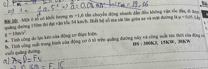 Bài 
Bài 10: Một ô tổ có khối lượng m=1,6 tấn chuyền động nhanh dần đều không vận tốc đầu, đi được A 
quãng đường 150m thì đạt vận tốc 54 km/h. Biết hệ số ma sát lăn giữa xe và mặt đường là mu =0,05. Lây 
1. 
.
g=10m/s^2. 
a. Tính công do lực kéo của động cơ thực hiện. 
b. Tính công suất trung bình của động cơ ô tô trên quãng đường này và công suất tức thời của động cơ 
cuối quãng đường. ĐS : 300KJ, 15KW, 30KW
_ 
_