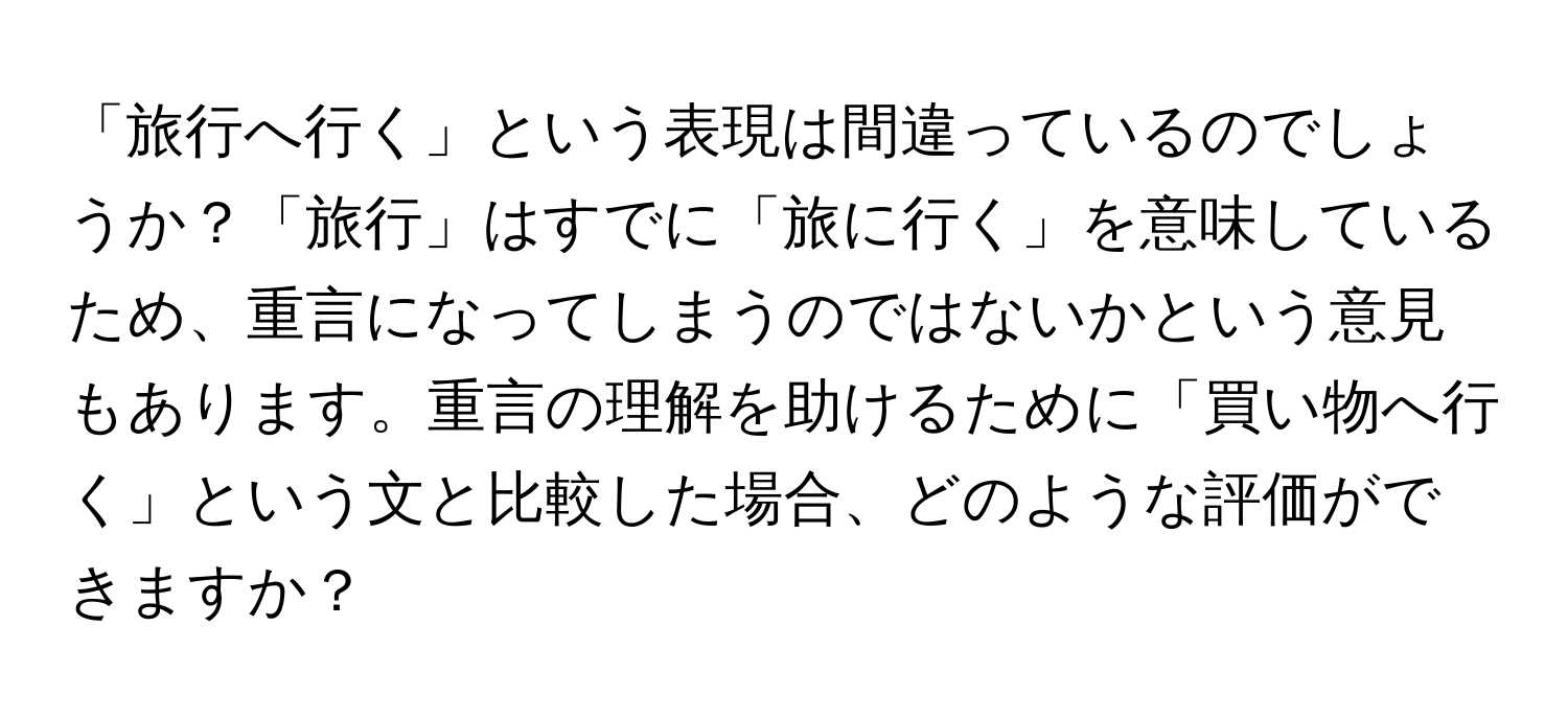 「旅行へ行く」という表現は間違っているのでしょうか？「旅行」はすでに「旅に行く」を意味しているため、重言になってしまうのではないかという意見もあります。重言の理解を助けるために「買い物へ行く」という文と比較した場合、どのような評価ができますか？