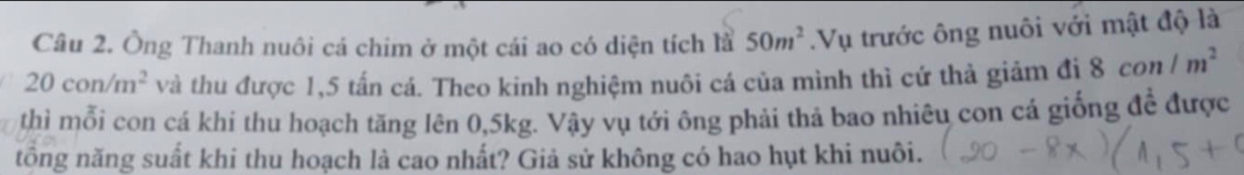 Ông Thanh nuôi cá chim ở một cái ao có diện tích là 50m^2.Vụ trước ông nuôi với mật độ là
20con/m^2 và thu được 1,5 tấn cá. Theo kinh nghiệm nuôi cá của mình thì cứ thả giảm đị 8con/m^2
thì mỗi con cá khi thu hoạch tăng lên 0,5kg. Vậy vụ tới ông phải thả bao nhiêu con cá giống đề được 
tổng năng suất khi thu hoạch là cao nhất? Giả sử không có hao hụt khi nuôi.