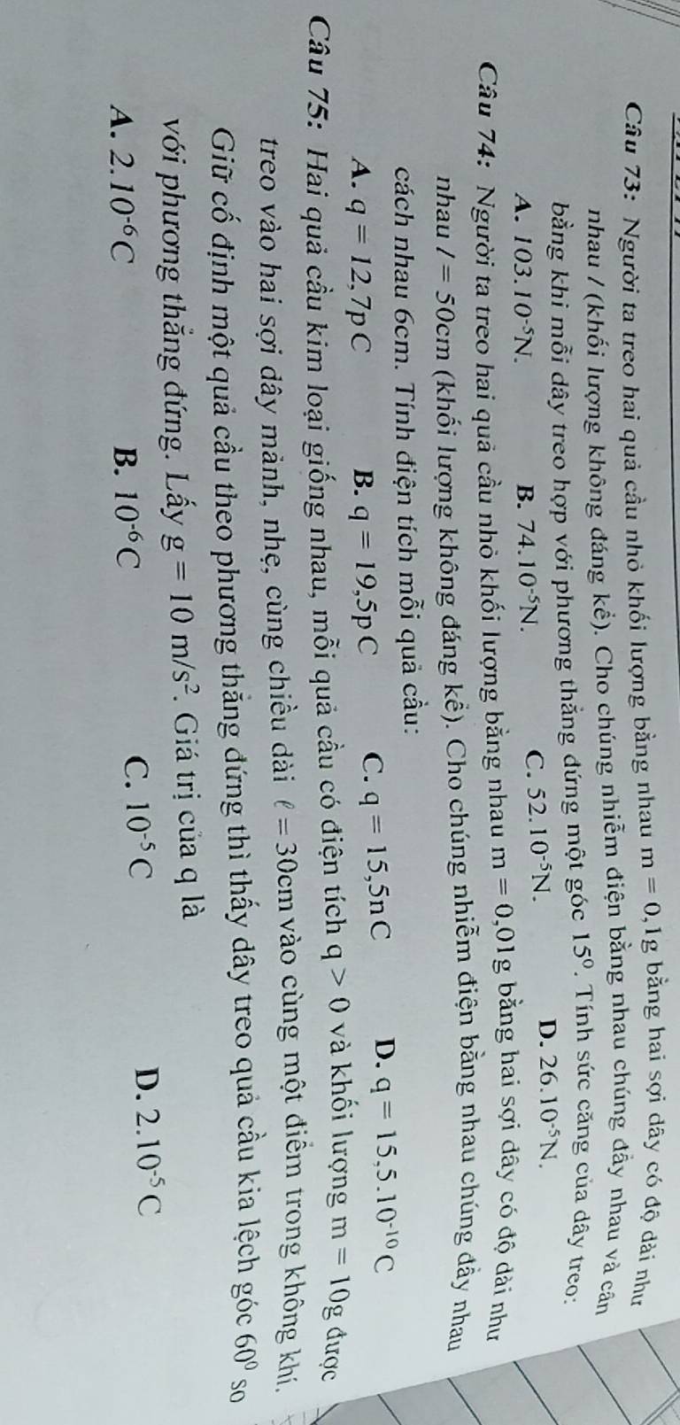 Người ta treo hai quả cầu nhỏ khối lượng bằng nhau m=0,1g bằng hai sợi dây có độ dài như
nhau / (khối lượng không đáng khat e) ). Cho chúng nhiễm điện bằng nhau chúng đẫy nhau và căn
bằng khi mỗi dây treo hợp với phương thẳng đứng một góc 15°.  Tính sức căng của dây treo:
A. 103.10^(-5)N. B. 74.10^(-5)N.
C. 52.10^(-5)N. D. 26.10^(-5)N.
Câu 74: Người ta treo hai quả cầu nhỏ khối lượng bằng nhau m=0,01g bằng hai sợi dây có độ dài như
nhau l=50cm (khối lượng không đáng khat e) 1. Cho chúng nhiễm điện bằng nhau chúng đầy nhau
cách nhau 6cm. Tính điện tích mỗi quả cầu:
A. q=12,7pC B. q=19,5pC C. q=15,5nC D. q=15,5.10^(-10)C
Câu 75: Hai quả cầu kim loại giống nhau, mỗi quả cầu có điện tích q>0 và khối lượng m=10g được
treo vào hai sợi dây mảnh, nhẹ, cùng chiều dài ell =30cm vào cùng một điểm trong không khí,
Giữ cố định một quả cầu theo phương thẳng đứng thì thấy dây treo quả cầu kia lệch góc 60° so
với phương thắng đứng. Lấy g=10m/s^2. Giá trị của q là
A. 2.10^(-6)C B. 10^(-6)C
C. 10^(-5)C D. 2.10^(-5)C