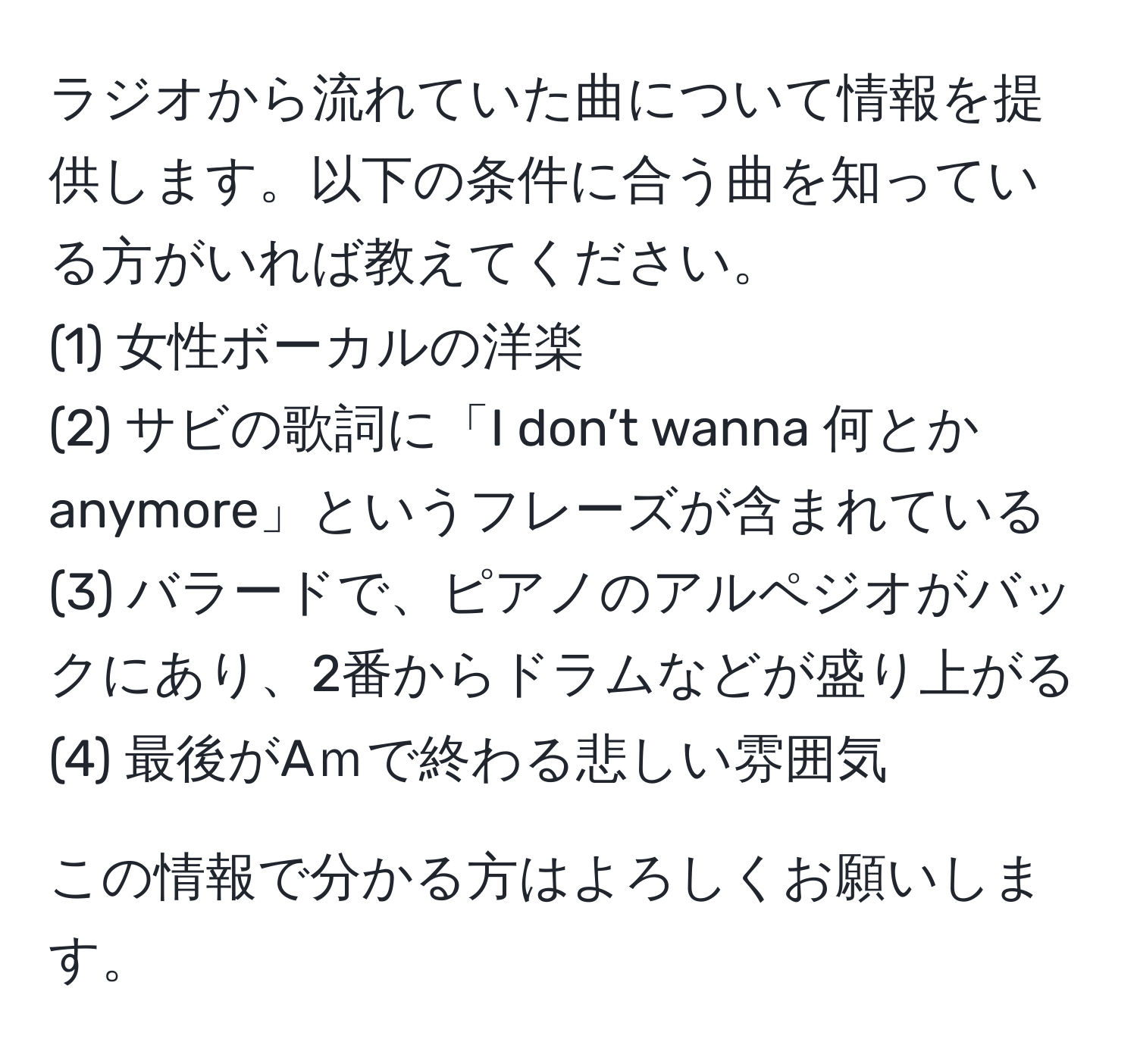 ラジオから流れていた曲について情報を提供します。以下の条件に合う曲を知っている方がいれば教えてください。  
(1) 女性ボーカルの洋楽  
(2) サビの歌詞に「I don’t wanna 何とか anymore」というフレーズが含まれている  
(3) バラードで、ピアノのアルペジオがバックにあり、2番からドラムなどが盛り上がる  
(4) 最後がAｍで終わる悲しい雰囲気  

この情報で分かる方はよろしくお願いします。