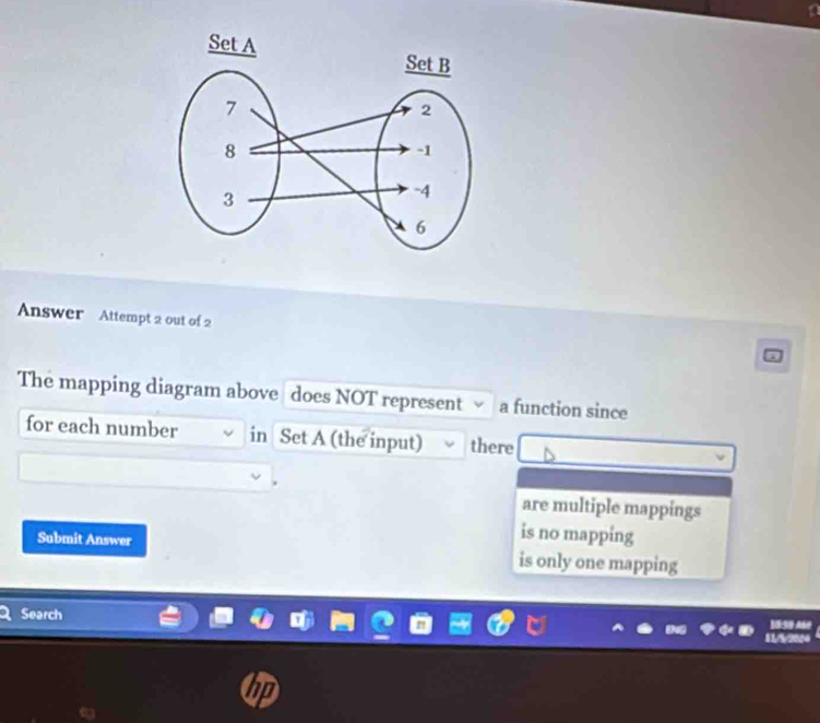 Answer Attempt 2 out of 2
The mapping diagram above does NOT represent a function since
for each number in Set A (the input) there
are multiple mappings
is no mapping
Submit Answer is only one mapping
Search BSe Añe