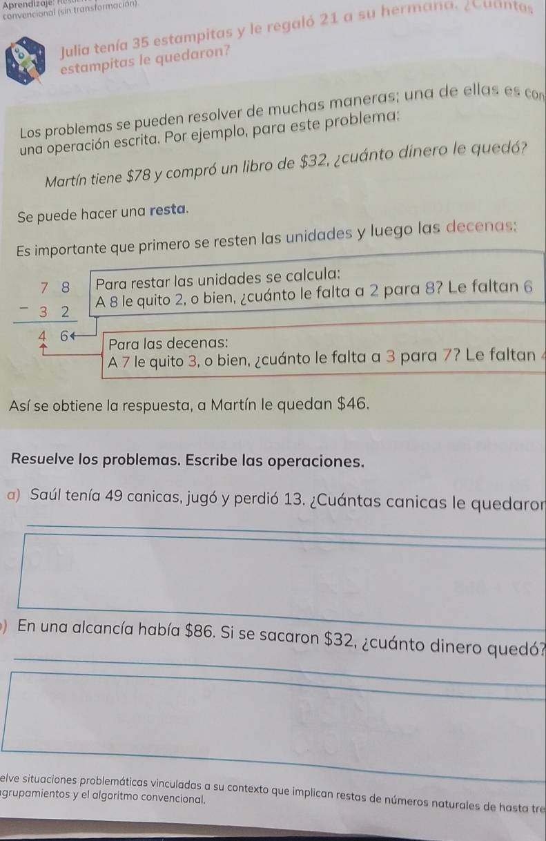 convencional (sin transformación) 
Julia tenía 35 estampitas y le regaló 21 a su hermana. ¿ Cuanta. 
estampitas le quedaron? 
Los problemas se pueden resolver de muchas maneras; una de ellas es com 
una operación escrita. Por ejemplo, para este problema: 
Martín tiene $78 y compró un libro de $32, ¿cuánto dinero le quedó? 
Se puede hacer una resta. 
Es importante que primero se resten las unidades y luego las decenas; 
Para restar las unidades se calcula:
beginarrayr 78 -32 hline 464endarray A 8 le quito 2, o bien, ¿cuánto le falta a 2 para 8? Le faltan 6
Para las decenas: 
A 7 le quito 3, o bien, ¿cuánto le falta a 3 para 7? Le faltan 
Así se obtiene la respuesta, a Martín le quedan $46. 
Resuelve los problemas. Escribe las operaciones. 
a) Saúl tenía 49 canicas, jugó y perdió 13. ¿Cuántas canicas le quedaror 
_ 
_ 
_ 
En una alcancía había $86. Si se sacaron $32, ¿cuánto dinero quedó? 
elve situaciones problemáticas vinculadas a su contexto que implican restas de números naturales de hasta tre 
grupamientos y el algoritmo convencional.