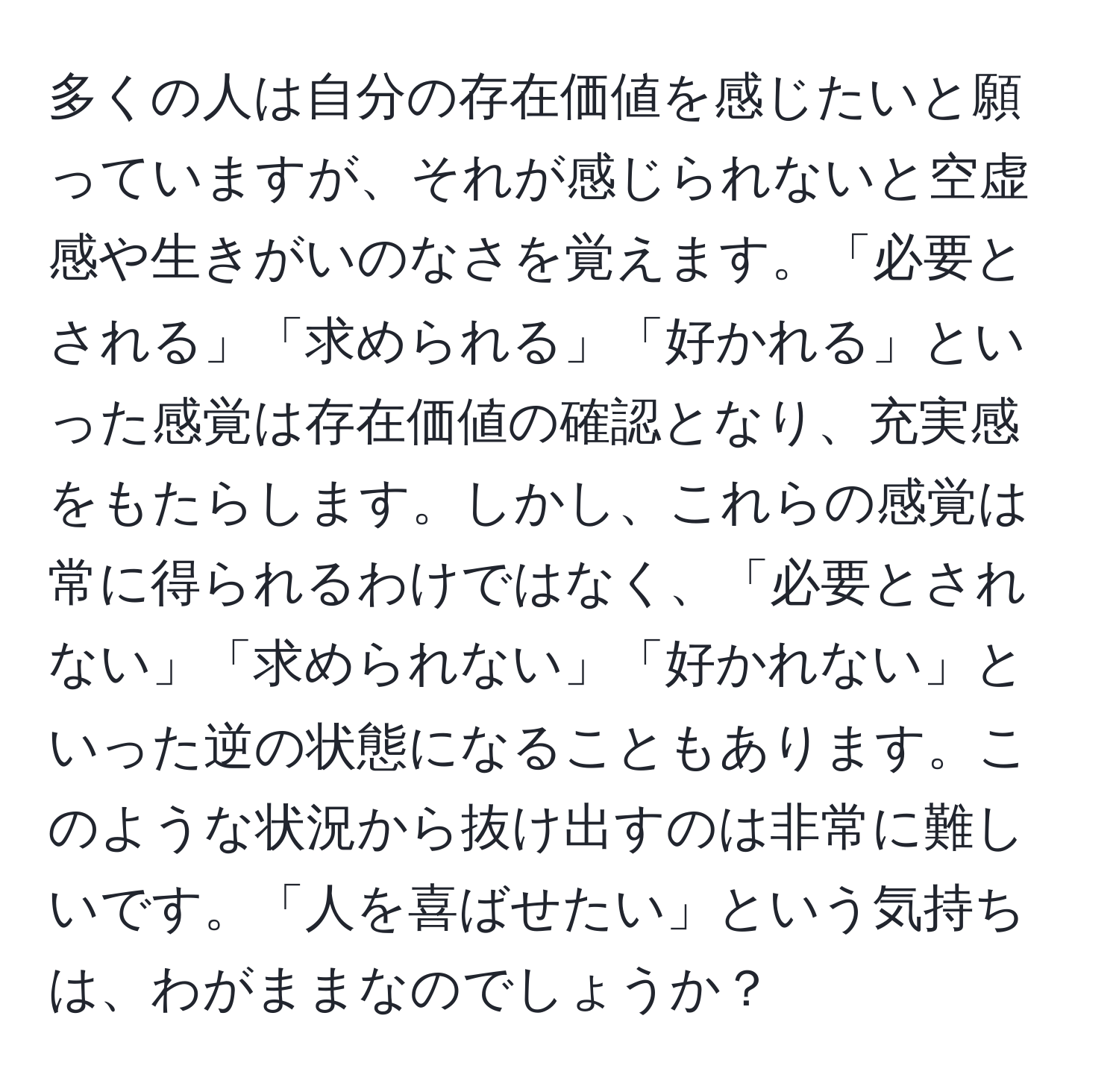 多くの人は自分の存在価値を感じたいと願っていますが、それが感じられないと空虚感や生きがいのなさを覚えます。「必要とされる」「求められる」「好かれる」といった感覚は存在価値の確認となり、充実感をもたらします。しかし、これらの感覚は常に得られるわけではなく、「必要とされない」「求められない」「好かれない」といった逆の状態になることもあります。このような状況から抜け出すのは非常に難しいです。「人を喜ばせたい」という気持ちは、わがままなのでしょうか？