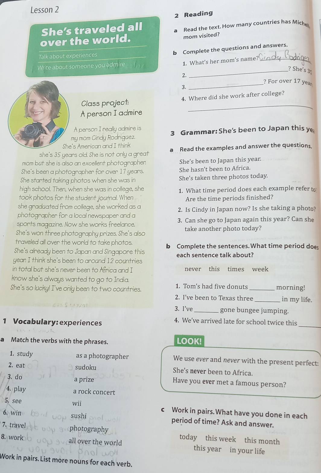 Lesson 2
2 Reading
She’s traveled all
a Read the text. How many countries has Miche
over the world.
mom visited?
b Complete the questions and answers.
Talk about experiences
Write about someone you admire _ of 
1. What’s her mom’s name?_
_? She's 3
2.
_? For over 17 year
2
_
Class project: 4. Where did she work after college?
A person I admire
A person I really admire is
my mom Cindy Rodriguez. 3 Grammar: She's been to Japan this ye
's American and I think
she's 35 years old. She is not only a great a Read the examples and answer the questions.
mom but she is also an excellent photographer. She’s been to Japan this year.
She's been a photographer for over 17 years. She hasn’t been to Africa.
She started taking photos when she was in She’s taken three photos today.
high school. Then, when she was in college, she 1. What time period does each example refer to
took photos for the student journal. When 
Are the time periods finished?
she graduated from college, she worked as a
2. Is Cindy in Japan now? Is she taking a photo?
photographer for a local newspaper and a
sports magazine. Now she works freelance. 3. Can she go to Japan again this year? Can she
take another photo today?
She's won three photography prizes. She's also
traveled all over the world to take photos.
b Complete the sentences.What time period does
She's already been to Japan and Singapore this
each sentence talk about?
year I think she's been to around 12 countries
in total but she's never been to Africa and I never this times week
know she's always wanted to go to India.
She's so lucky! I've only been to two countries.
1. Tom’s had five donuts _morning!
2. I’ve been to Texas three _in my life.
3. I've _gone bungee jumping.
_
1 Vocabulary: experiences
4. We’ve arrived late for school twice this
a Match the verbs with the phrases. LOOK!
1. study as a photographer We use ever and never with the present perfect:
2. eat sudoku She’s never been to Africa.
3. do a prize
Have you ever met a famous person?
4. play a rock concert
5. see wii c Work in pairs.What have you done in each
6. win sushi period of time? Ask and answer.
7. travel photography today this week this month
8. work all over the world this year in your life
Work in pairs. List more nouns for each verb.