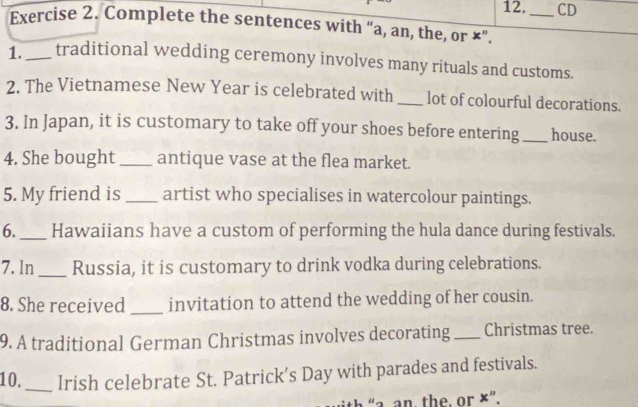 12._ CD 
Exercise 2. Complete the sentences with “a, an, the, or ×”. 
1._ traditional wedding ceremony involves many rituals and customs. 
2. The Vietnamese New Year is celebrated with _lot of colourful decorations. 
3. In Japan, it is customary to take off your shoes before entering_ house. 
4. She bought_ antique vase at the flea market. 
5. My friend is _artist who specialises in watercolour paintings. 
6._ Hawaiians have a custom of performing the hula dance during festivals. 
7. In_ Russia, it is customary to drink vodka during celebrations. 
8. She received _invitation to attend the wedding of her cousin. 
9. A traditional German Christmas involves decorating _Christmas tree. 
10._ Irish celebrate St. Patrick’s Day with parades and festivals. 
“a. an. the, or ×”.