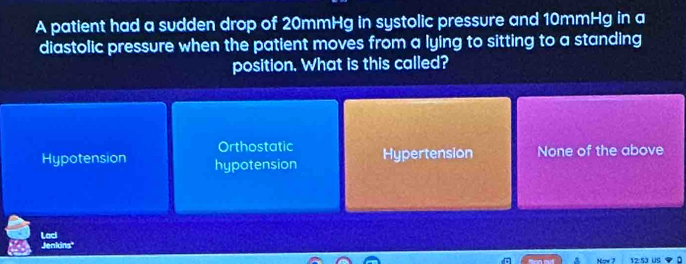 A patient had a sudden drop of 20mmHg in systolic pressure and 10mmHg in a
diastolic pressure when the patient moves from a lying to sitting to a standing
position. What is this called?
Orthostatic
Hypotension hypotension Hypertension None of the above
Lad
Jenkins'
12:S3 US