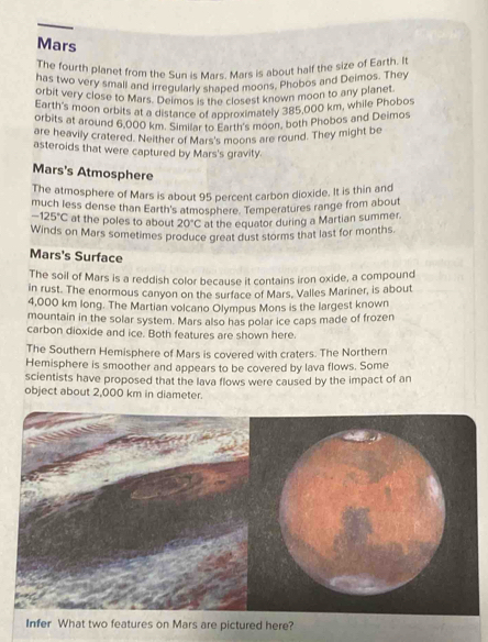 Mars 
The fourth planet from the Sun is Mars. Mars is about half the size of Earth. It 
has two very small and irregularly shaped moons, Phobos and Deimos. They 
erbit very close to Mars. Deimos y, ha closest known moon to any planet 
Earth's moon orbits at a distance of approximately 385,000 km, while Phobos 
orbits at around 6,000 km. Simila to B Bxs moon, both Phobos and Deimos 
are heavily cratered. Neither of Mars's moons are round. They might be 
asteroids that were captured by Mars's gravity. 
Mars's Atmosphere 
The atmosphere of Mars is about 95 percent carbon dioxide. It is thin and 
much less dense than Earth's atmosphere. Temperatures range from about
-125°C at the poles to about 20°C at the equator during a Martian summer. 
Winds on Mars sometimes produce great dust storms that last for months. 
Mars's Surface 
The soil of Mars is a reddish color because it contains iron oxide, a compound 
in rust. The enormous canyon on the surface of Mars. Valles Mariner, is about
4,000 km long. The Martian volcano Olympus Mons is the largest known 
mountain in the solar system. Mars also has polar ice caps made of frozen 
carbon dioxide and ice. Both features are shown here. 
The Southern Hemisphere of Mars is covered with craters. The Northern 
Hemisphere is smoother and appears to be covered by lava flows. Some 
scientists have proposed that the lava flows were caused by the impact of an 
object about 2,000 km in diameter.