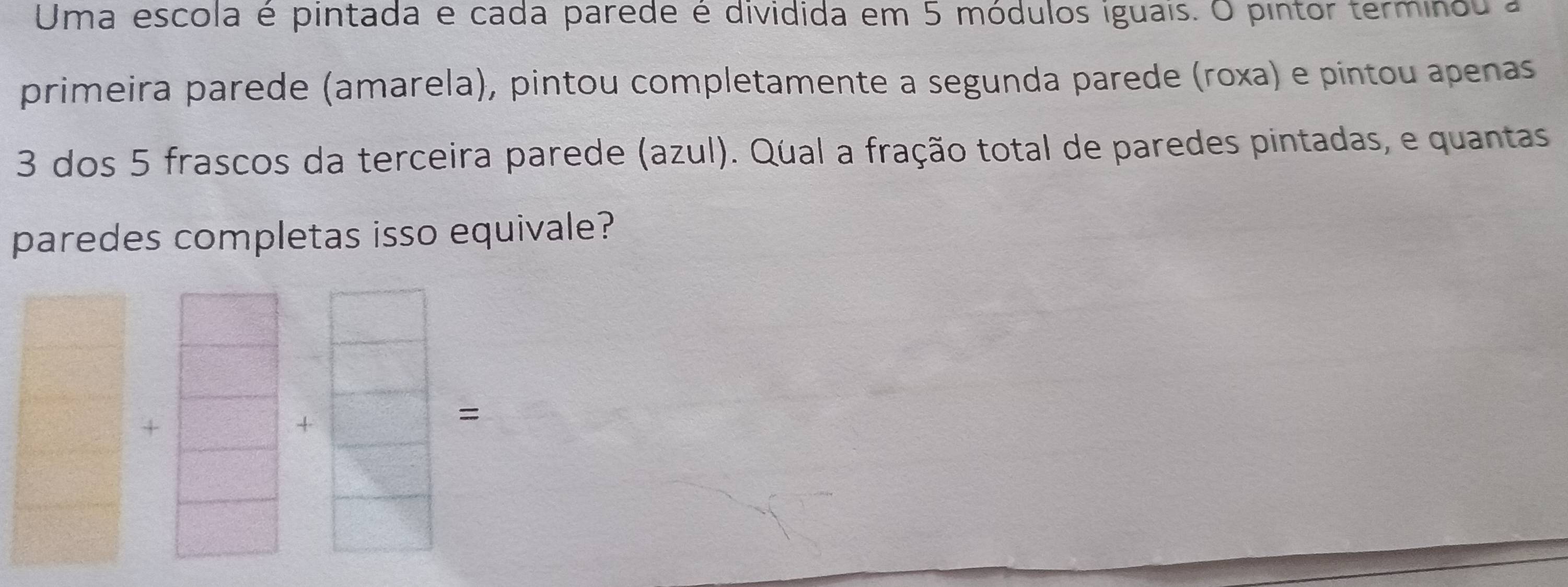 Uma escola é pintada e cada parede é dividida em 5 módulos iguais. O pintor terminou a 
primeira parede (amarela), pintou completamente a segunda parede (roxa) e pintou apenas
3 dos 5 frascos da terceira parede (azul). Qual a fração total de paredes pintadas, e quantas 
paredes completas isso equivale? 
× 
+ 
=