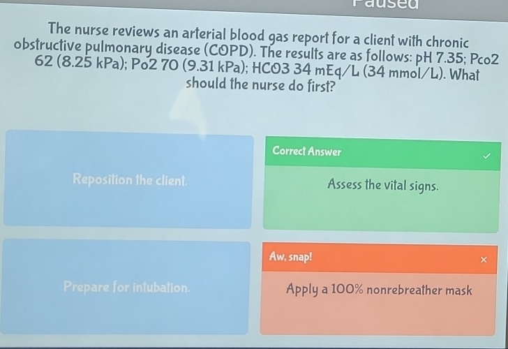 raused 
The nurse reviews an arterial blood gas report for a client with chronic 
obstructive pulmonary disease (COPD). The results are as follows: pH 7.35; Pco2
62 (8.25 kPa); Po2 70 (9.31 kPa); HCO3 34 mEq/L (34 mmol/L). What 
should the nurse do first? 
Correct Answer 
Reposition the client. Assess the vital signs. 
Aw, snap! × 
Prepare for intubation. Apply a 100% nonrebreather mask