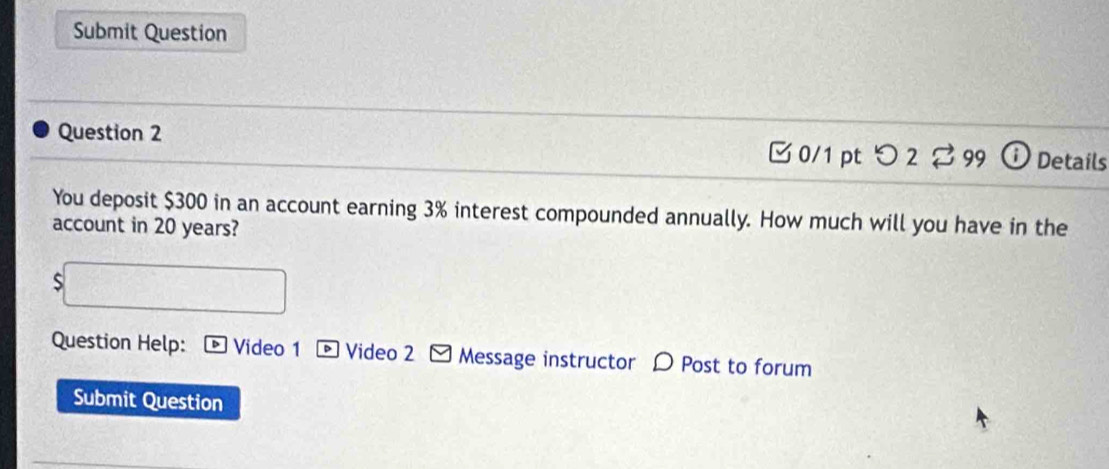 Submit Question 
Question 2 iDetails 
□ 0/1 pt つ 2 % 99 
You deposit $300 in an account earning 3% interest compounded annually. How much will you have in the 
account in 20 years? 
S 
Question Help: * Video 1 - Video 2 - Message instructor 〇 Post to forum 
Submit Question