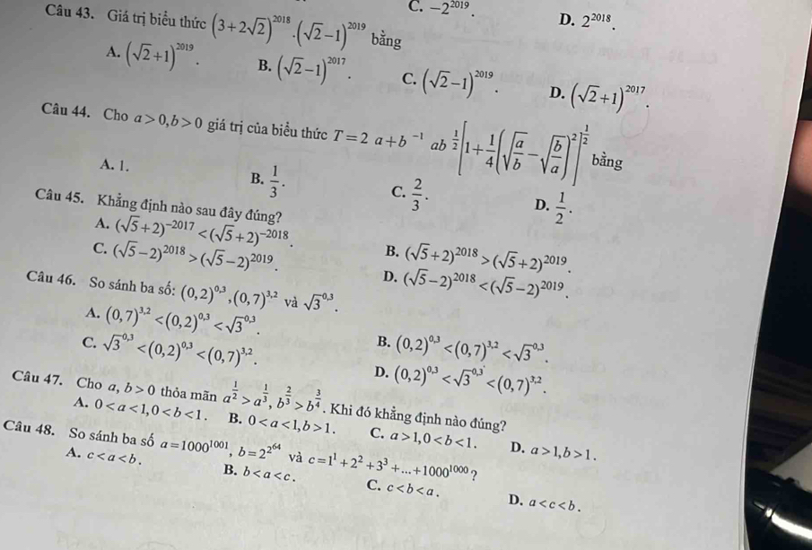 C. -2^(2019). D. 2^(2018).
Câu 43. Giá trị biểu thức (3+2sqrt(2))^2018· (sqrt(2)-1)^2019 bằng
A. (sqrt(2)+1)^2019. B. (sqrt(2)-1)^2017. C. (sqrt(2)-1)^2019. D. (sqrt(2)+1)^2017.
Câu 44. Cho a>0,b>0 giá trị của biều thức T=2a+b^(-1) ab  1/2 [1+ 1/4 (sqrt(frac a)b-sqrt(frac b)a)^2]^ 1/2 
A. 1.
bằng
B.  1/3 .
C.  2/3 .
D.  1/2 .
Câu 45. Khẳng định nào sau đây đúng? (sqrt(5)+2)^-2017
A.
C. (sqrt(5)-2)^2018>(sqrt(5)-2)^2019. (sqrt(5)+2)^2018>(sqrt(5)+2)^2019.
B.
D. (sqrt(5)-2)^2018
Câu 46. So sánh ba số: (0,2)^0,3,(0,7)^3,2 và sqrt 3^((0,3).
A. (0,7)^3,2) B. (0,2)^0,3
C. sqrt 3^((0.3) D. (0,2)^0,3)
Câu 47. Cho a,b>0 thỏa mãn a^(frac 1)2>a^(frac 1)3,b^(frac 2)3>b^(frac 3)4. Khi đó khẳng định nào đúng?
A. 0 B. 01. C. a>1,0
Câu 48. So sánh ba số shat oa=1000^(1001),b=2^(2^64) và c=1^1+2^2+3^3+...+1000^(1000) ?
D. a>1,b>1.
A. c B. b C. c
D. a