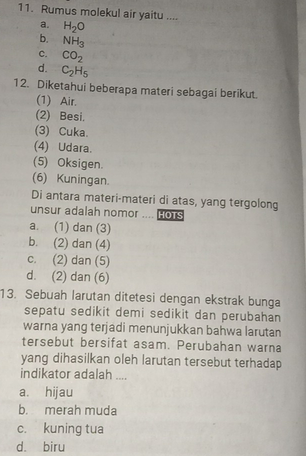 Rumus molekul air yaitu ....
a. H_2O
b. NH_3
C. CO_2
d. C_2H_5
12. Diketahui beberapa materi sebagai berikut.
(1) Air.
(2) Besi.
(3) Cuka.
(4) Udara.
(5) Oksigen.
(6) Kuningan.
Di antara materi-materi di atas, yang tergolong
unsur adalah nomor .... Hots
a. (1) dan (3)
b. (2) dan (4)
c. (2) dan (5)
d. (2) dan (6)
13. Sebuah larutan ditetesi dengan ekstrak bunga
sepatu sedikit demi sedikit dan perubahan
warna yang terjadi menunjukkan bahwa larutan
tersebut bersifat asam. Perubahan warna
yang dihasilkan oleh larutan tersebut terhadap
indikator adalah ....
a. hijau
b. merah muda
c. kuning tua
dà biru