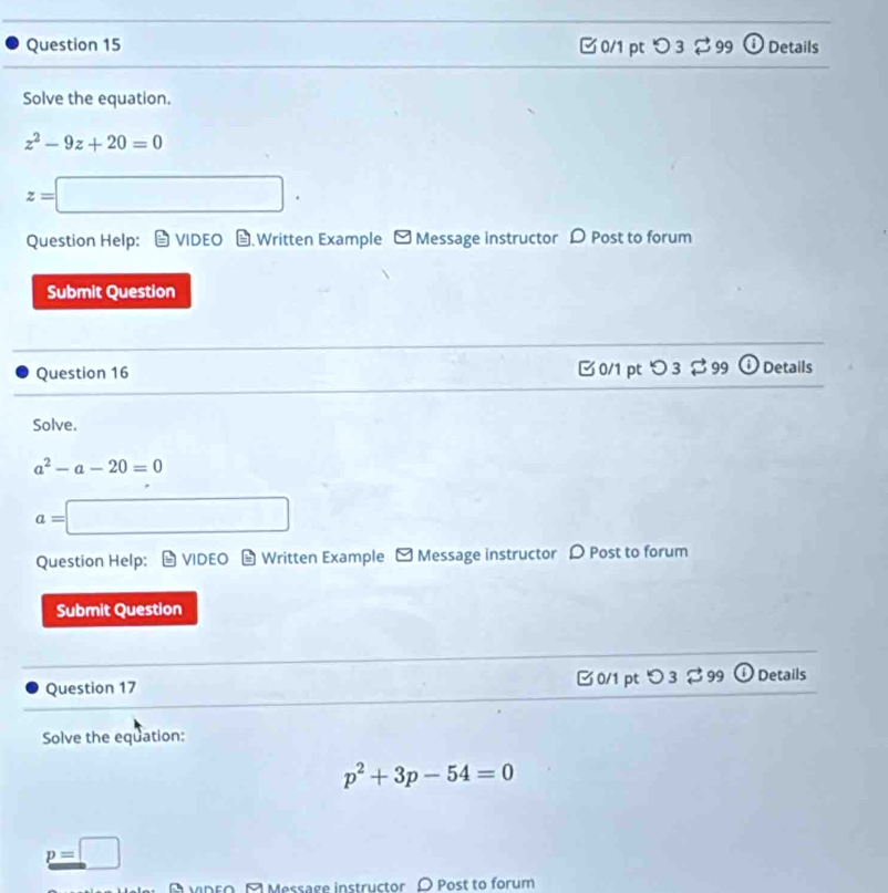 □0/1 pt ○ 3 99 Details 
Solve the equation.
z^2-9z+20=0
z=□. 
Question Help: VIDEO .Written Example - Message instructor D Post to forum 
Submit Question 
Question 16 0/1 pt つ 3 $ 99 ⓘ Details 
Solve.
a^2-a-20=0
a=□
Question Help: * VIDEO Written Example - Message instructor 〇 Post to forum 
Submit Question 
Question 17 0/1 pt 3 -,99 Details 
Solve the equation:
p^2+3p-54=0
p=□
A vidro, A Message instructor O Post to forum