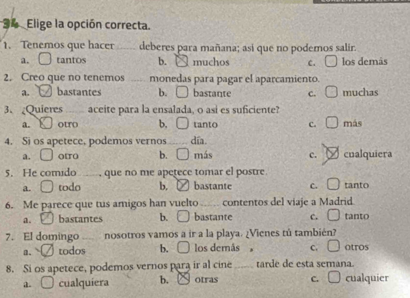 Elige la opción correcta.
1. Tenemos que hacer _deberes para mañana; así que no podemos salir.
a. tantos b. muchos C. C los demâs
2. Creo que no tenemos _monedas para pagar el aparcamiento.
a. bastantes b. □ bastante c. □ muchas
3. Quieres _aceite para la ensalada, o así es suficiente?
a. ouro b. □ tanto c. □ más
4. Si os apetece, podemos vernos_ día.
a. □ OITO b. □ más c. cualquiera
5. He comido _, que no me apetece tomar el postre.
a. _  todo b. ( bastante C. □ tanto
6. Me parece que tus amigos han vuelto _contentos del viaje a Madrid
a. bastantes b. ) bastante c. □ tanto
7. El domingo _nosotros vamos a ir a la playa. ¿Vienes tú también?
a. todos b. los demás C. □ otros
8. Si os apetece, podemos vernos para ir al cine _tarde de esta semana.
a. □ cualquiera b. Otras
C. □ cualquier