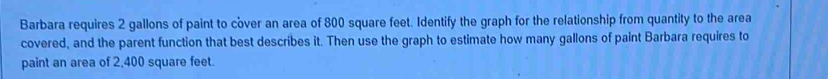 Barbara requires 2 gallons of paint to cover an area of 800 square feet. Identify the graph for the relationship from quantity to the area 
covered, and the parent function that best describes it. Then use the graph to estimate how many gallons of paint Barbara requires to 
paint an area of 2,400 square feet.