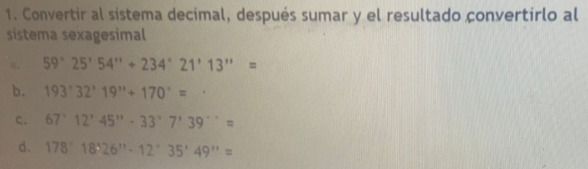 Convertir al sistema decimal, después sumar y el resultado çonvertirlo al 
sistema sexagesimal 
a. 59'25'54''+234''21'13''=
b. 193°32'19''+170°=. 
C. 67°12'45''-33°7'39''=
d、 178°18^(wedge)26'prime -12°35'49'prime =