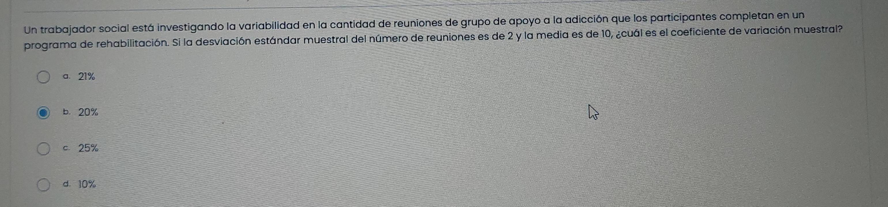 Un trabajador social está investigando la variabilidad en la cantidad de reuniones de grupo de apoyo a la adicción que los participantes completan en un
programa de rehabilitación. Si la desviación estándar muestral del número de reuniones es de 2 y la media es de 10, ¿cuál es el coeficiente de variación muestral?
a. 21%
b. 20%
c. 25%
d. 10%