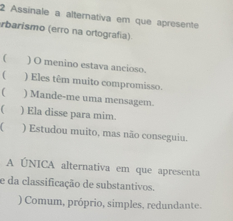 Assinale a alternativa em que apresente
rbarismo (erro na ortografía).
( ) O menino estava ancioso.
( ) Eles têm muito compromisso.
( ) Mande-me uma mensagem.
( ) Ela disse para mim.
) Estudou muito, mas não conseguiu.
A ÚNICA alternativa em que apresenta
e da classificação de substantivos.
) Comum, próprio, simples, redundante.