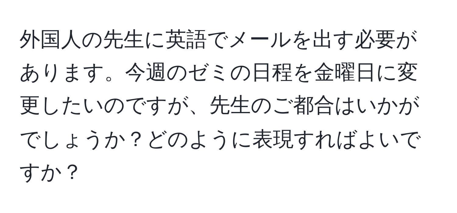 外国人の先生に英語でメールを出す必要があります。今週のゼミの日程を金曜日に変更したいのですが、先生のご都合はいかがでしょうか？どのように表現すればよいですか？