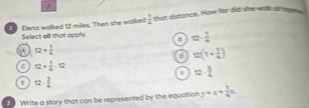 Elena walked 12 milles. Then she walked  1/4  that distance. How for did she wak llage
Select all that apply.
B 12- 1/4 
12+ 1/4 
D a(1+ 1/a )
C 12+ 1/4 -12
12- 5/4 
E 12·  3/4 
3 Write a story that can be represented by the equation y=x+ 1/4 x