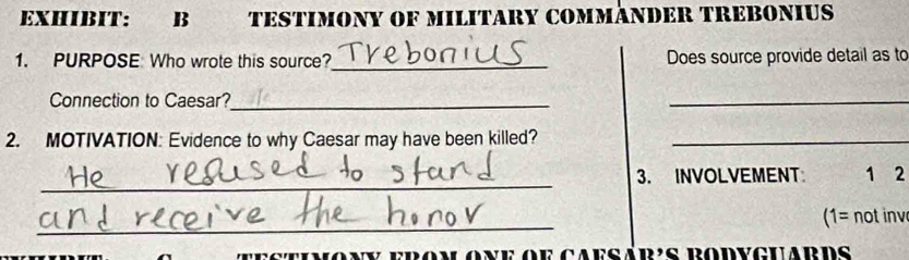 EXHIBIT: B TESTIMONY OF MILITARY COMMÃNDER TREBONIUS 
1. PURPOSE Who wrote this source?_ Does source provide detail as to 
Connection to Caesar?_ 
_ 
2. MOTIVATION: Evidence to why Caesar may have been killed?_ 
_ 
3. INVOLVEMENT 1 2
_ 
1= not inv 
seinony erom one oe caesár's rodvcuards