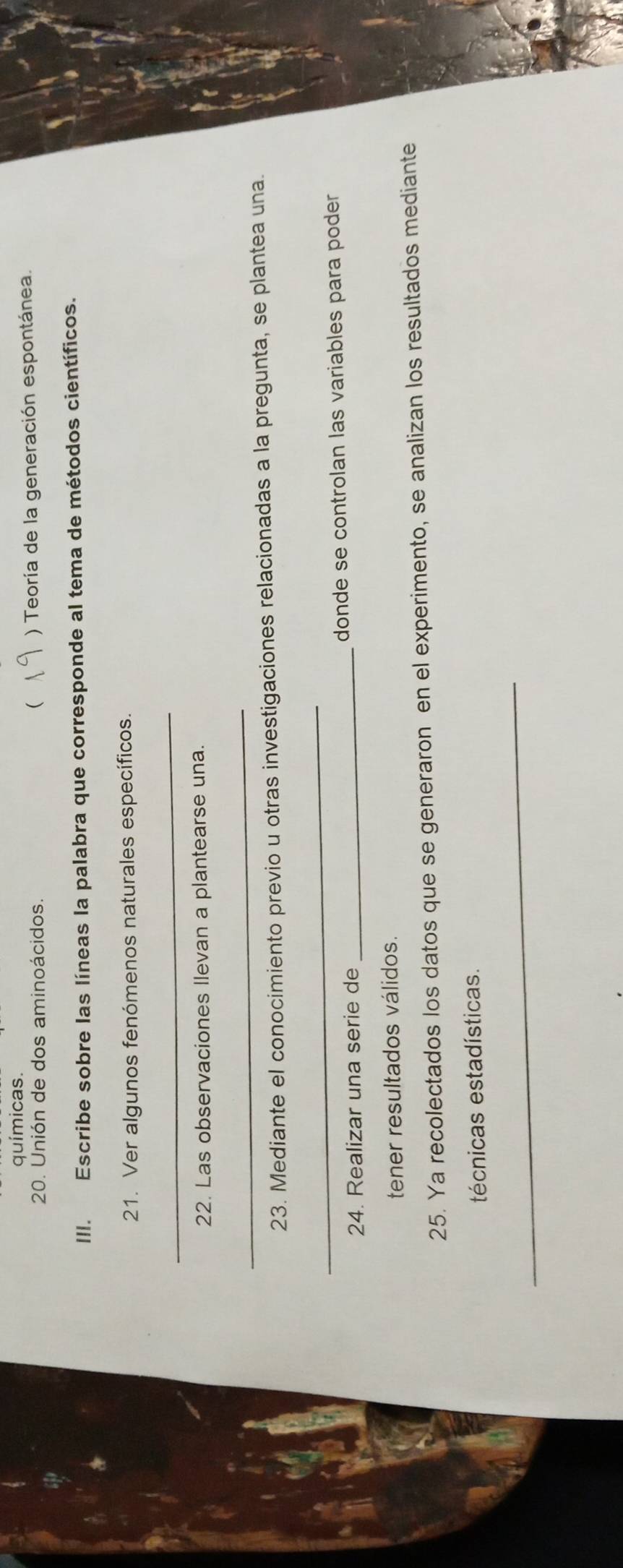 químicas. 
20. Unión de dos aminoácidos. ( ) Teoría de la generación espontánea. 
III. Escribe sobre las líneas la palabra que corresponde al tema de métodos científicos. 
21. Ver algunos fenómenos naturales específicos. 
_ 
22. Las observaciones Ilevan a plantearse una. 
_ 
23. Mediante el conocimiento previo u otras investigaciones relacionadas a la pregunta, se plantea una. 
_ 
24. Realizar una serie de _donde se controlan las variables para poder 
tener resultados válidos. 
25. Ya recolectados los datos que se generaron en el experimento, se analizan los resultados mediante 
técnicas estadísticas. 
_