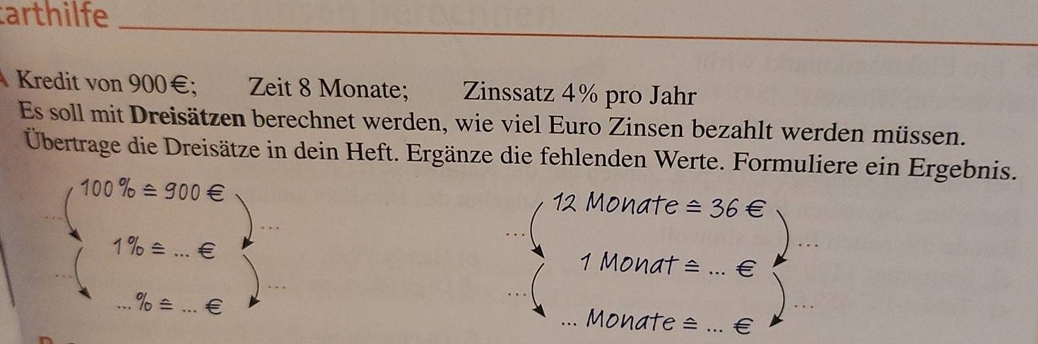 arthilfe 
_ 
Kredit von 900€; Zeit 8 Monate; Zinssatz 4% pro Jahr 
Es soll mit Dreisätzen berechnet werden, wie viel Euro Zinsen bezahlt werden müssen. 
Übertrage die Dreisätze in dein Heft. Ergänze die fehlenden Werte. Formuliere ein Ergebnis. 
_
100% ±300 Monate ≌ 36
1% ≌.€ 1 Monat = _€ 
_ 
% = __Monate ≌ _€