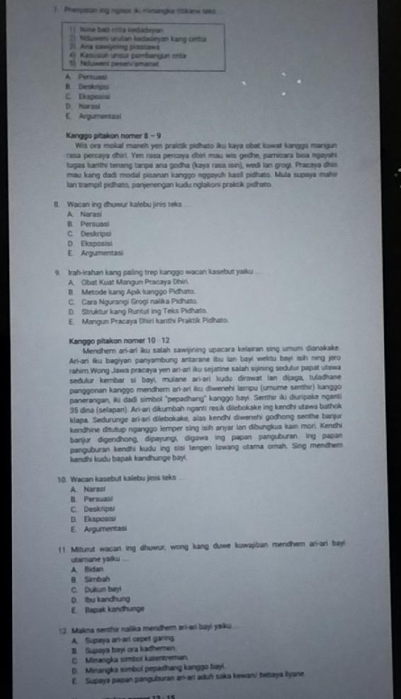 Pranystan ing ngisor k minangka titikane seks
| ] Isine bab crza iredadeyan
2) Nduweni urutan kedadeyan kang cenha
3). Ana sawijining praslawa
4) Kasusun unsur pambangun crita
5) Nduweni pesen/smanat
A Persuasi
B. Deskripsi
C. Ekspasis
D Hiarasi
E. Argumentasi
Kanggo pitakon nomer 8 - 9
Wis ora mokal maneh yen praitik pidhato iku kaya obat kuwat kanggo manigun
rasa percaya dhirl. Yen rasa percaya dhiri mau wis gedhe, pamicara bisa ngayahi
tugas kanthi tenang tanpa ana godha (kaya rasa isin), wedi lan grogi. Pracaya dhin
mau kang dadi modal pisanan kanggo nggayuh kasil pidhato. Mula supaya mahi
Ian trampil pidhato, panjenengan kudu nglakoni praktik pidhato.
8. Wacan ing dhuwur kalebu jinis teks
A Narasi
B. Persuasi
C. Deskripsi
D Eksposis
E. Argumentasi
9 trah-irahan kang paling trep kanggo wacan kasebut yaiku
A. Obat Kuat Mangun Pracaya Dhiri
B. Metode kang Apik kanggo Pidhato.
C. Cara Ngurangi Grogi nalika Pidhato.
D. Struktur kang Runtut ing Teks Pidhato.
E. Mangun Pracaya (hiri kanthi Praktik Pidhato
Kanggo pitakon nomer 10 12
Mendher ari-arí iku satah sawijining upacara klairan sing umum dianakake.
Arl-ari liku bagiyan panyambung antarane ibu lan bay! wektu bayi isih ning jero
rahim.Wong Jawa pracaya yen ari-ari iku sejatine salah sijining sedulur papat utawa
sedulur kembar si bəyí, mulane ari-əri kudu dirawat (an dijaga, tuladhane
panggonan kanggo mendhern ari-ari iku diwenehi lampu (umume senthir) langgo
panerangan, iki dadi simbol "pepadhang" kanggo bay. Senthir iki diuripake nganti
35 dina (selapan). Ari-ari dikumbah nganti resik diiebokake ing kendhi utawa bathok
klapa. Sedurunge ari-arí dilebokake, alas kendhi diwenehi godhong senthe banjur
kendhine ditutup nganggo lemper sing isih anyar Ian dibungkus kain mori. Kendhi
banjur digendhong, dipayungi, digawa ing papan panguburan. lng papan
panguburan kendhi kudu ing sisi tengen lawang utama omah. Sing mendhem
kendhi kudu bapak kandhunge bay!
10. Wacan kasebut kalebu jinis teks
A. Narasi
B. Persuasi
C. Deskripsi
D. Eksposisi
E. Argumentasi
11. Miturut wacan ing dhuwur, wong kang duwe kuwajiban mendhern ari-ari bay!
utamane yaiku
A. Bidan
B. Simbah
C. Dukun bayi
D. Ibu kandhung
E. Bapak kandhunge
12. Makna senthir nalika mendher ari-ari buyi yaiku
A. Supaya ari-ari cepet garing.
B. Supaya bayi ora kadhemen.
C. Minangka simbol katentreman.
D. Minangka simbol pepadhang kanggo tuyi
E. Supaya papan panguburan ari-ari aduh saka kewan/ bebaya lyane