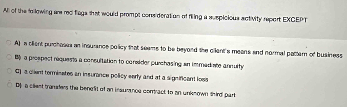 All of the following are red flags that would prompt consideration of filing a suspicious activity report EXCEPT
A) a client purchases an insurance policy that seems to be beyond the client's means and normal pattern of business
B) a prospect requests a consultation to consider purchasing an immediate annuity
C) a client terminates an insurance policy early and at a significant loss
D) a client transfers the benefit of an insurance contract to an unknown third part