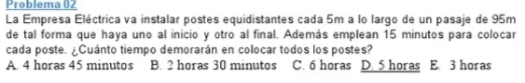 Problema 02
La Empresa Eléctrica va instalar postes equidistantes cada 5m a lo largo de un pasaje de 95m
de tal forma que haya uno al inicio y otro al final. Además emplean 15 minutos para colocar
cada poste. ¿Cuánto tiempo demorarán en colocar todos los postes?
A. 4 horas 45 minutos B. 2 horas 30 minutos C. 6 horas D. 5 horas E. 3 horas