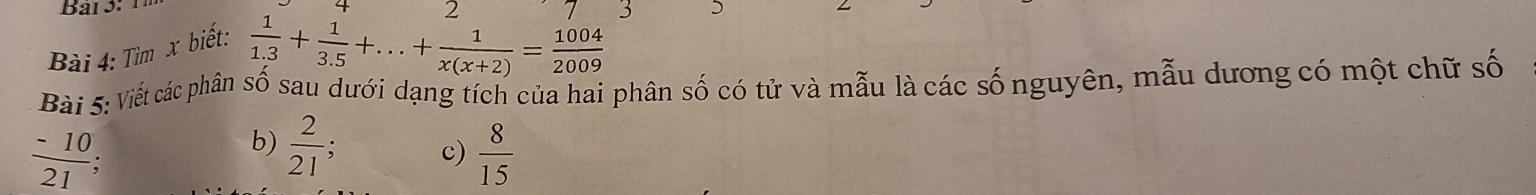 4 2 
Bài 4: Tìm x biết:
 1/1.3 + 1/3.5 +...+ 1/x(x+2) = 1004/2009 
Bài 5: Viết các phân số sau dưới dạng tích của hai phân số có tử và mẫu là các số nguyên, mẫu dương có một chữ số 
b)  2/21 ; c)  8/15 
 (-10)/21  :