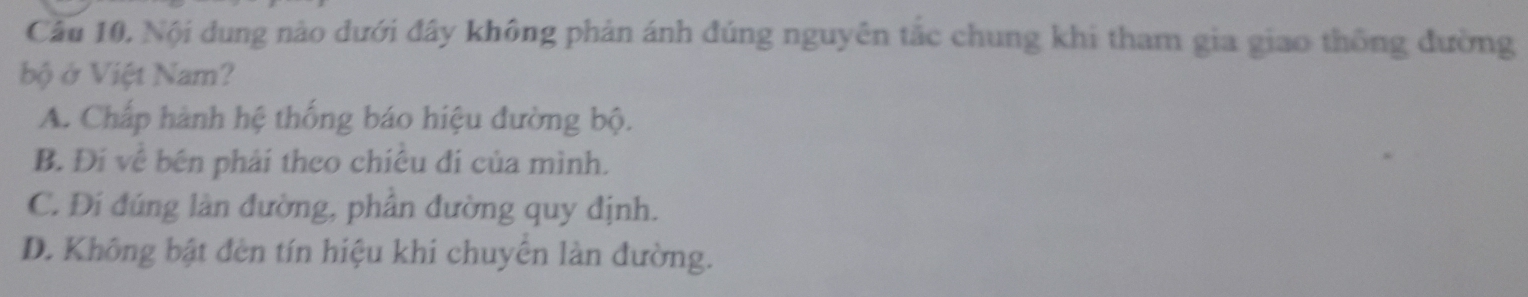 Câu 10, Nội dung nào dưới đây không phản ánh đúng nguyên tắc chung khi tham gia giao thông đường
bộ ở Việt Nam?
A. Chấp hành hệ thống báo hiệu đường bộ.
B. Đí về bên phải theo chiêu đi của mình.
C. Đi đúng làn đường, phân đường quy định.
D. Không bật đèn tín hiệu khi chuyên làn đường.