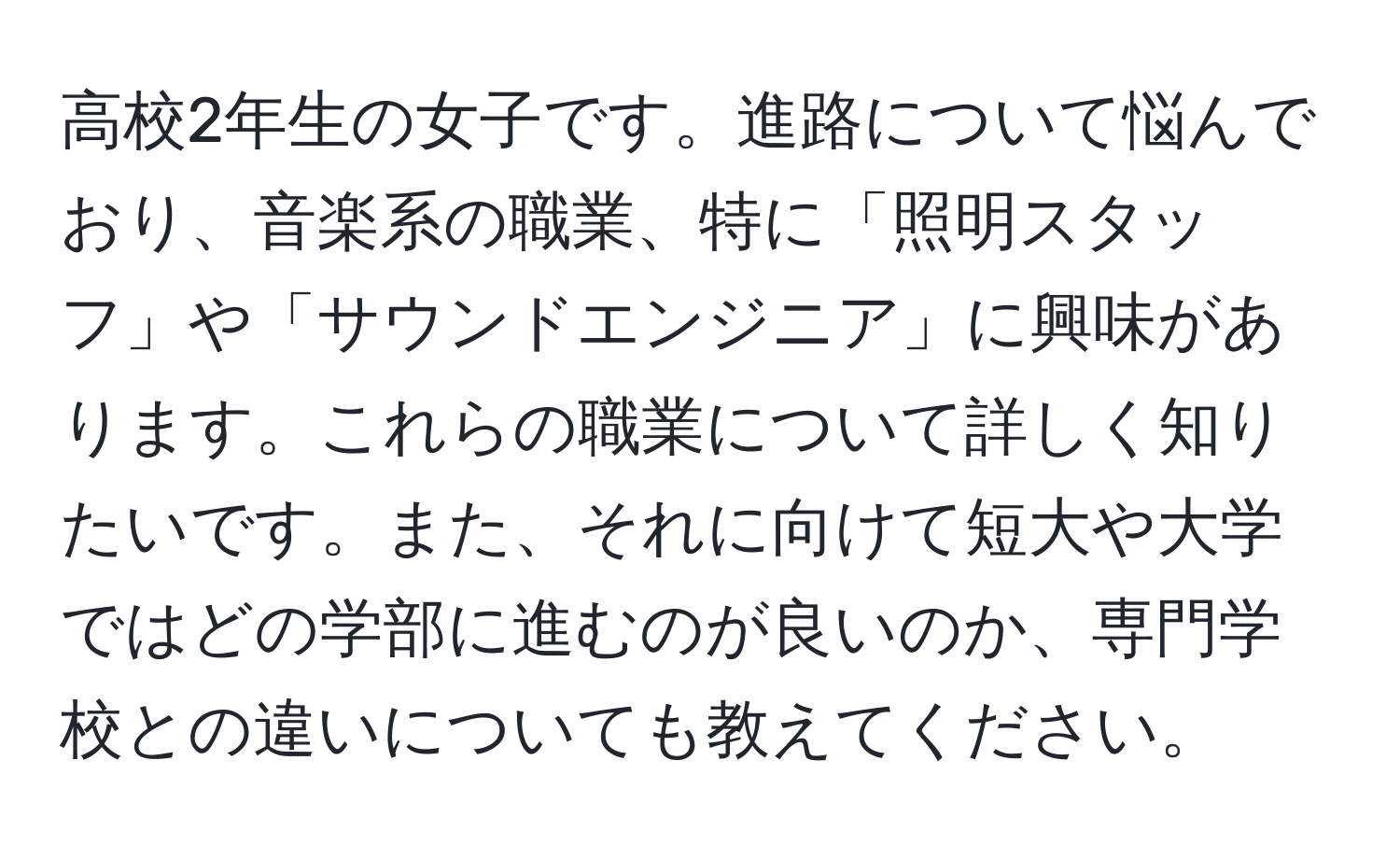 高校2年生の女子です。進路について悩んでおり、音楽系の職業、特に「照明スタッフ」や「サウンドエンジニア」に興味があります。これらの職業について詳しく知りたいです。また、それに向けて短大や大学ではどの学部に進むのが良いのか、専門学校との違いについても教えてください。