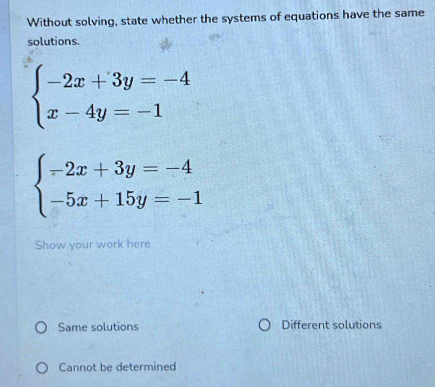 Without solving, state whether the systems of equations have the same
solutions.
beginarrayl -2x+3y=-4 x-4y=-1endarray.
beginarrayl -2x+3y=-4 -5x+15y=-1endarray.
Show your work here
Same solutions Different solutions
Cannot be determined