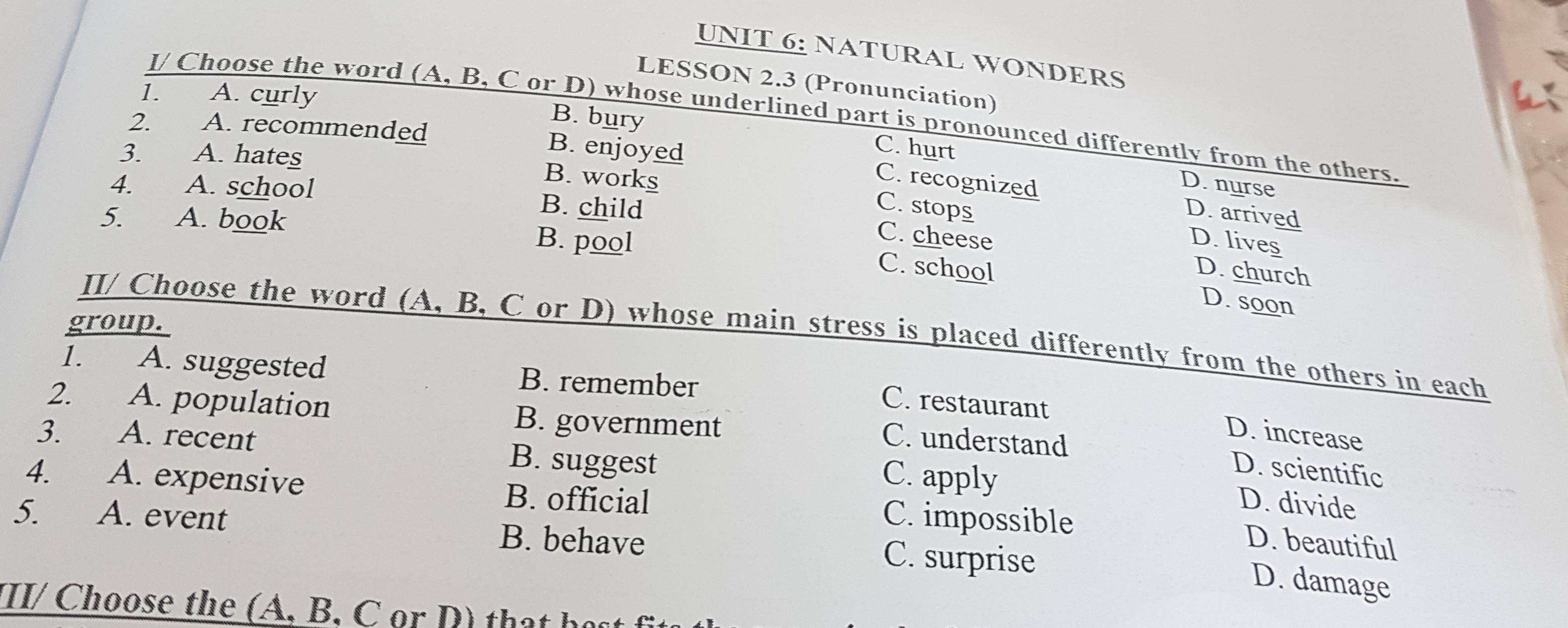 NATURAL WONDERS
LESSON 2.3 (Pronunciation)
1. A. curly

l/ Choose the word (A, B, C or D) whose underlined part is pronounced differently from the others.
B. bury C. hurt
2. A. recommended B. enjoyed
3. A. hates
D. nurse
B. works C. stops
C. recognized D. arrived
4. A. school B. child
5. A. book B. pool
C. cheese D. lives
C. school D. church
D. soon
group.
II/ Choose the word (A, B, C or D) whose main stress is placed differently from the others in each
1. A. suggested B. remember
C. restaurant
2. A. population B. government C. understand
D. increase
3 A. recent B. suggest C. apply
D. scientific
4. A. expensive B. official C. impossible
D. divide
5. A. event B. behave C. surprise
D. beautiful
D. damage
III/ Choose the (A, B, C or D) that họs