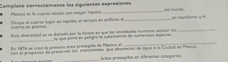 Completa correctamente las siguientes expresiones. 
México es la cuarta nación con mayor riqueza _del mundo. 
Ocupa el cuarto lugar en reptiles, el tercero en anfibios, el _en mamíferos y el 
cuarto en plantas. 
Esta diversidad se ve dañada por la forma en que las sociedades humanas utilizan los 
_ 
_ 
, lo que pone en peligro la subsistencia de numerosas especies. 
En 1876 se creó la primera área protegida de México, el 
_ 
con el propósito de preservar los manantiales que abastecían de agua a la Ciudad de México. 
_áreas protegidas en diferentes categorías.