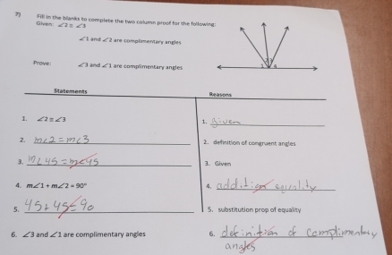 Fill in the blanks to complete the two column proof for the following 
Given! ∠ 2=∠ 3
∠ 1 and ∠ 2 are complimentary angles 
Prove: ∠ 3 ∠ 1 are complimentary angles 
_ 
Statements Reasons 
1. ∠ 2≌ ∠ 3
1._ 
2. _2. definition of congruent angles 
3. _3. Given 
4. m∠ 1+m∠ 2=90°
4._ 
_ 
5. 5. substitution prop of equality 
6. ∠ 3 and ∠ 1 are complimentary angles 6._