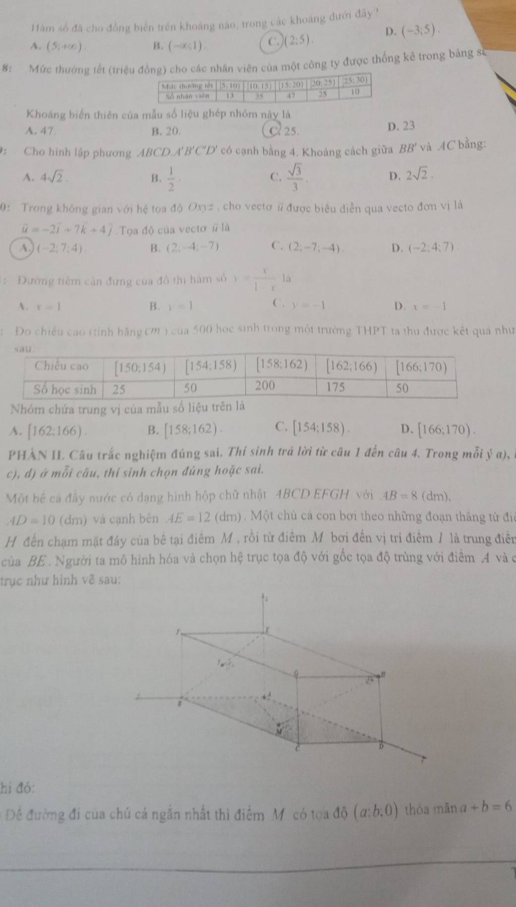 Hàm số đã cho đồng biển trên khoảng nào, trong các khoảng dướn đây?
A. (5,+∈fty ). B. (-∈fty ,1).
C. (2:5).
D. (-3;5).
8: Mức thường tết (triệu đồng) cho các nhân viên của một công ty được thống kê trong bảng sẽ
Khoáng biển thiên của mẫu số liệu ghép nhóm này là
A. 47. B. 20 C 25. D. 23
D: Cho hình lập phương ABCD.A'B'C'D' có cạnh bằng 4. Khoảng cách giữa BB' và AC bằng:
A. 4sqrt(2). B.  1/2 ·  sqrt(3)/3 .
C.
D. 2sqrt(2).
0: Trong không gian với hệ tọa độ Oxyz , cho vectơ # được biểu diễn qua vecto đơn vị là
vector u=-2vector i+7vector k+4vector j Tọa độ của vectơ # là
A. (-2;7;4) B. (2,-4;-7) C. (2;-7;-4). D. (-2;4;7)
: Đường tiêm cần đưng của đồ thị hám số y= x/1-x 1a
A. x=1 B. y=1 C. y=-1 D. x=-1
Đo chiều cao (tỉnh hằng 0m ) của 500 học sinh trong một trường THPT ta thu được kết quả như
Nhóm chứa trung vị của mẫu số liệu trên là
A. [162;166). B. [158;162). C. [154;158). D. [166;170).
PHẢN II Câu trắc nghiệm đúng sai. Thí sinh trả lời từ câu 1 đến câu 4. Trong mỗi y(a),
c), đ) ở mỗi câu, thí sinh chọn đúng hoặc sai.
Một bế cá đầy nước có đạng hình hộp chữ nhật .4BCD.EFGH với AB=8(dm).
AD=10(dm) và cạnh bên AE=12 (dm). Một chủ cá con bơi theo những đoạn thăng tử đia
H đến chạm mặt đáy của bê tại điểm M , rồi từ điểm Mỹ bơi đến vị tri điểm / là trung điễn
của BE . Người ta mô hình hóa và chọn hệ trục tọa độ với gốc tọa độ trùng với điểm 4 và c
trục như hình về sau:
hi đó:
Đề đường đi của chú cá ngắn nhất thì điểm M có toa độ (a:b:0) thòa mãn a+b=6