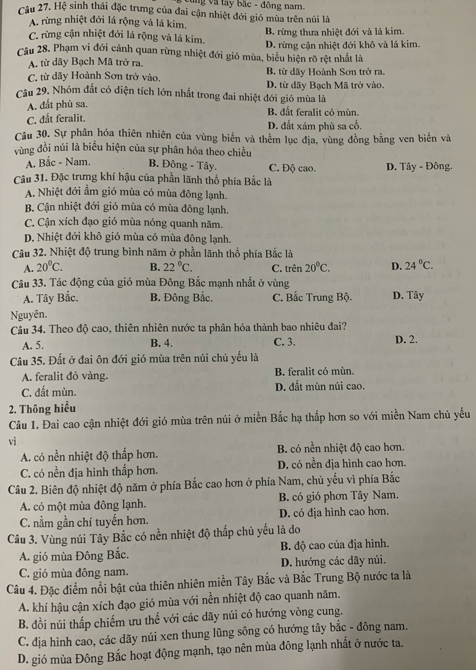 cùng Và tây bắc - đông nam.
Câu 27. Hệ sinh thái đặc trưng của đai cận nhiệt đới gió mùa trên núi là
A. rừng nhiệt đới lá rộng và lá kim.
C. rừng cận nhiệt đới lá rộng và lá kim. B. rừng thưa nhiệt đới và lá kim.
D. rừng cận nhiệt đới khô và lá kim.
Câu 28. Phạm vi đới cảnh quan rừng nhiệt đới gió mùa, biểu hiện rõ rệt nhất là
A. từ dãy Bạch Mã trở ra.
C. từ dãy Hoành Sơn trở vào.
B. từ dãy Hoành Sơn trở ra.
D. từ dãy Bạch Mã trở vào.
Câu 29. Nhóm đất có diện tích lớn nhất trong đai nhiệt đới gió mùa là
A. đất phù sa.
B. đất feralit có mùn.
C. đất feralit.
D. đất xám phù sa cổ.
Câu 30. Sự phân hóa thiên nhiên của vùng biển và thềm lục địa, vùng đồng bằng ven biển và
vùng đồi núi là biểu hiện của sự phân hóa theo chiều
A. Bắc - Nam.
B. Đông - Tây. C. Độ cao. D. Tây - Đông.
Câu 31. Đặc trưng khí hậu của phần lãnh thổ phía Bắc là
A. Nhiệt đới ẩm gió mùa có mùa đông lạnh.
B. Cận nhiệt đới gió mùa có mùa đông lạnh.
C. Cận xích đạo gió mùa nóng quanh năm.
D. Nhiệt đới khô gió mùa có mùa đông lạnh.
Câu 32. Nhiệt độ trung bình năm ở phần lãnh thổ phía Bắc là
A. 20°C. B. 22°C. C. trên 20°C. D. 24°C.
Câu 33. Tác động của gió mùa Đông Bắc mạnh nhất ở vùng
A. Tây Bắc. B. Đông Bắc. C. Bắc Trung Bộ. D. Tây
Nguyên.
Câu 34. Theo độ cao, thiên nhiên nước ta phân hóa thành bao nhiêu đai?
A. 5. B. 4. C. 3.
D. 2.
Câu 35. Đất ở đai ôn đới gió mùa trên núi chủ yếu là
A. feralit đỏ vàng. B. feralit có mùn.
C. đất mùn. D. đất mùn núi cao.
2. Thông hiểu
Câu 1. Đai cao cận nhiệt đới gió mùa trên núi ở miền Bắc hạ thấp hơn so với miền Nam chủ yếu
vì
A. có nền nhiệt độ thấp hơn.
B. có nền nhiệt độ cao hơn.
D. có nền địa hình cao hơn.
C. có nền địa hình thấp hơn.
Câu 2. Biên độ nhiệt độ năm ở phía Bắc cao hơn ở phía Nam, chủ yếu vì phía Bắc
A. có một mùa đông lạnh. B. có gió phơn Tây Nam.
C. nằm gần chí tuyến hơn. D. có địa hình cao hơn.
Câu 3. Vùng núi Tây Bắc có nền nhiệt độ thấp chủ yếu là do
A. gió mùa Đông Bắc. B. độ cao của địa hình.
C. gió mùa đông nam. D. hướng các dãy núi.
Câu 4. Đặc điểm nổi bật của thiên nhiên miền Tây Bắc và Bắc Trung Bộ nước ta là
A. khí hậu cận xích đạo gió mùa với nền nhiệt độ cao quanh năm.
B. đồi núi thấp chiếm ưu thế với các dãy núi có hướng vòng cung.
C. địa hình cao, các dãy núi xen thung lũng sông có hướng tây bắc - đông nam.
D. gió mùa Đông Bắc hoạt động mạnh, tạo nên mùa đông lạnh nhất ở nước ta.