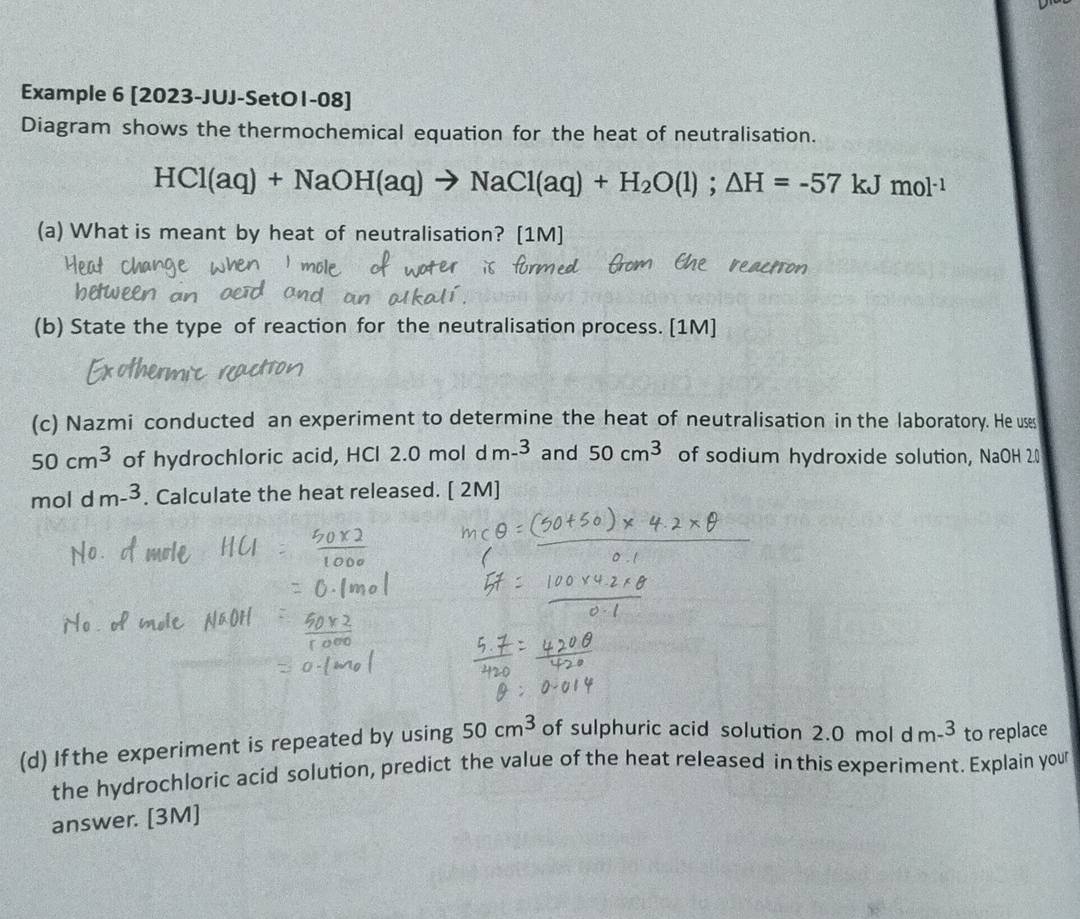 Example 6 [2023-JUJ-SetO1-08] 
Diagram shows the thermochemical equation for the heat of neutralisation.
HCl(aq)+NaOH(aq)to NaCl(aq)+H_2O(l);△ H=-57 kJ mol^(-1)
(a) What is meant by heat of neutralisation? [1M] 
(b) State the type of reaction for the neutralisation process. [1M] 
(c) Nazmi conducted an experiment to determine the heat of neutralisation in the laboratory. He uses
50cm^3 of hydrochloric acid, HCl 2.0 mol d m-^3 and 50cm^3 of sodium hydroxide solution, NaOH 2.0
moldm-^3. Calculate the heat released. [ 2M] 
(d) If the experiment is repeated by using 50cm^3 of sulphuric acid solution 2.0moldm^(-3) to replace 
the hydrochloric acid solution, predict the value of the heat released in this experiment. Explain your 
answer. [3M]