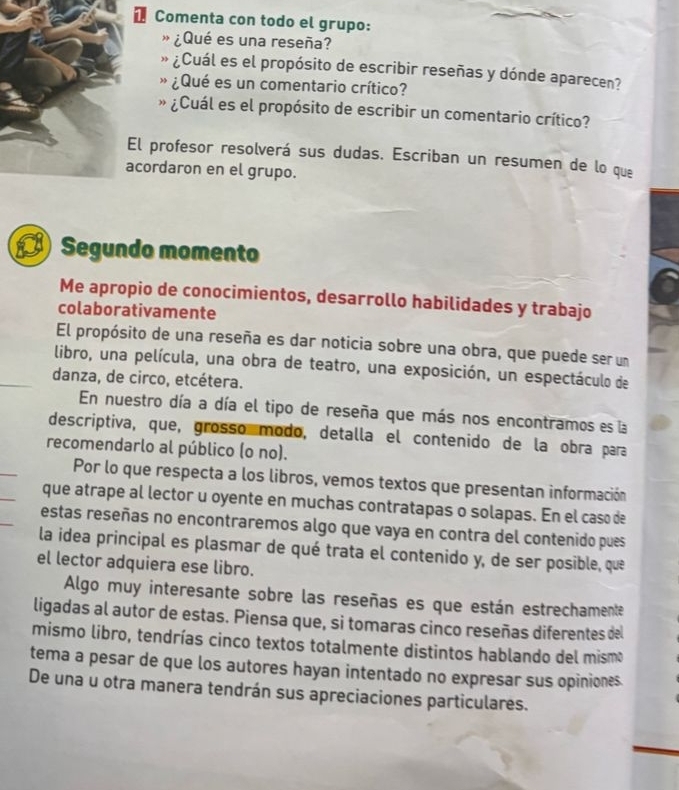 Comenta con todo el grupo: 
¿Qué es una reseña? 
¿Cuál es el propósito de escribir reseñas y dónde aparecen? 
¿Qué es un comentario crítico? 
» ¿Cuál es el propósito de escribir un comentario crítico? 
l profesor resolverá sus dudas. Escriban un resumen de lo que 
cordaron en el grupo. 
Segundo momento 
Me apropio de conocimientos, desarrollo habilidades y trabajo 
colaborativamente 
El propósito de una reseña es dar noticia sobre una obra, que puede ser un 
libro, una película, una obra de teatro, una exposición, un espectáculo de 
danza, de circo, etcétera. 
En nuestro día a día el tipo de reseña que más nos encontramos es la 
descriptiva, que, grosso modo, detalla el contenido de la obra para 
recomendarlo al público (o no). 
Por lo que respecta a los libros, vemos textos que presentan información 
que atrape al lector u oyente en muchas contratapas o solapas. En el caso de 
estas reseñas no encontraremos algo que vaya en contra del contenido pues 
la idea principal es plasmar de qué trata el contenido y, de ser posible, que 
el lector adquiera ese libro. 
Algo muy interesante sobre las reseñas es que están estrechamente 
ligadas al autor de estas. Piensa que, si tomaras cinco reseñas diferentes del 
mismo libro, tendrías cinco textos totalmente distintos hablando del mismo 
tema a pesar de que los autores hayan intentado no expresar sus opiniones. 
De una u otra manera tendrán sus apreciaciones particulares.