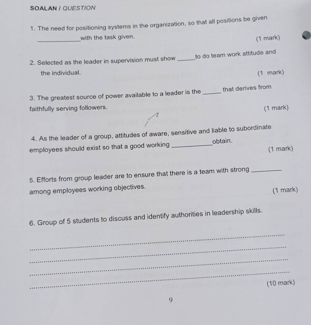SOALAN / QUESTION 
1. The need for positioning systems in the organization, so that all positions be given 
_ 
with the task given. 
(1 mark) 
2. Selected as the leader in supervision must show _to do team work attitude and 
the individual. 
(1 mark) 
3. The greatest source of power available to a leader is the _that derives from 
faithfully serving followers. 
(1 mark) 
4. As the leader of a group, attitudes of aware, sensitive and liable to subordinate 
employees should exist so that a good working _obtain. 
(1 mark) 
5. Efforts from group leader are to ensure that there is a team with strong_ 
among employees working objectives. 
(1 mark) 
6. Group of 5 students to discuss and identify authorities in leadership skills. 
_ 
_ 
_ 
_ 
(10 mark) 
9
