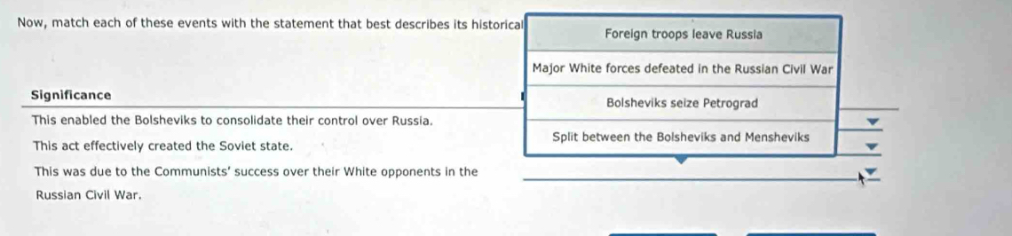 Now, match each of these events with the statement that best describes its historical Foreign troops leave Russia
Major White forces defeated in the Russian Civil War
Significance 1 Bolsheviks seize Petrograd
This enabled the Bolsheviks to consolidate their control over Russia.
Split between the Bolsheviks and Mensheviks
This act effectively created the Soviet state.
This was due to the Communists' success over their White opponents in the_
Russian Civil War.